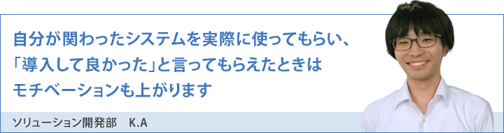 自分が関わったシステムを実際に使ってもらい、「導入して良かった」と言ってもらえたときはモチベーションも上がります
